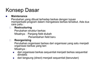 Konsep Dasar
 Maintenance
Perubahan yang dibuat terhadap berkas dengan tujuan
memperbaiki program dalam mengakses berkas tersebut. Ada dua
cara yaitu :
 Restructuring
Perubahan struktur berkas
Misalnya : Panjang field diubah
Penambahan field baru
 Reorganizing
Perubahan organisasi berkas dari organisasi yang satu menjadi
organisasi berkas yang lain
Misalnya :
 dari organisasi berkas sequential menjadi berkas sequential
diindeks
 dari langsung (direct) menjadi sequential (berurutan)
 