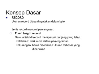 Konsep Dasar
 RECORD
Ukuran record biasa dinyatakan dalam byte
Jenis record menurut panjangnya :
 Fixed length record
Semua field di record mempunyai panjang yang tetap
Kelebihan: tidak rumit dalam pemrograman
Kekurangan: harus disediakan ukuran terbesar yang
diperlukan
 