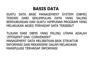 SUATU DATA BASE MANAGEMENT SYSTEM (DBMS)
TERDIRI DARI SEKUMPULAN DATA YANG SALING
BERHUBUNGAN DAN SUATU HIMPUNAN PROGRAM YANG
MELAKUKAN AKSES TERHADAP DATA TERSEBUT
TUJUAN DARI DBMS YANG PALING UTAMA ADALAH
‘EFFISIENT’ DAN ‘CONVENIENT’
MANAGEMENT DATA MELIBATKAN BAIK STRUKTUR
INFORMASI DAN MEKANISME DALAM MELAKUKAN
MANIPULASI TERHADAP INFORMASI
BASIS DATA
 