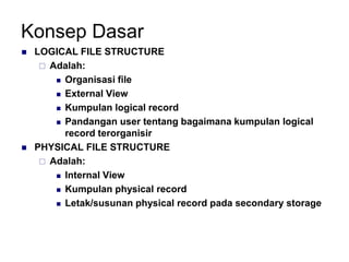 Konsep Dasar
 LOGICAL FILE STRUCTURE
 Adalah:
 Organisasi file
 External View
 Kumpulan logical record
 Pandangan user tentang bagaimana kumpulan logical
record terorganisir
 PHYSICAL FILE STRUCTURE
 Adalah:
 Internal View
 Kumpulan physical record
 Letak/susunan physical record pada secondary storage
 