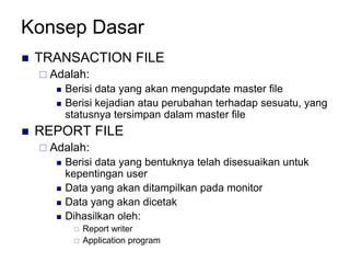 Konsep Dasar
 TRANSACTION FILE
 Adalah:
 Berisi data yang akan mengupdate master file
 Berisi kejadian atau perubahan terhadap sesuatu, yang
statusnya tersimpan dalam master file
 REPORT FILE
 Adalah:
 Berisi data yang bentuknya telah disesuaikan untuk
kepentingan user
 Data yang akan ditampilkan pada monitor
 Data yang akan dicetak
 Dihasilkan oleh:
 Report writer
 Application program
 