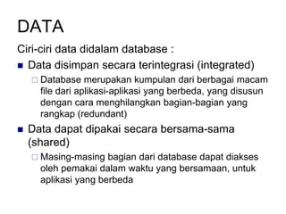 DATA
Ciri-ciri data didalam database :
 Data disimpan secara terintegrasi (integrated)
 Database merupakan kumpulan dari berbagai macam
file dari aplikasi-aplikasi yang berbeda, yang disusun
dengan cara menghilangkan bagian-bagian yang
rangkap (redundant)
 Data dapat dipakai secara bersama-sama
(shared)
 Masing-masing bagian dari database dapat diakses
oleh pemakai dalam waktu yang bersamaan, untuk
aplikasi yang berbeda
 