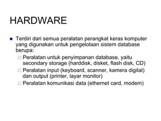 HARDWARE
 Terdiri dari semua peralatan perangkat keras komputer
yang digunakan untuk pengelolaan sistem database
berupa:
 Peralatan untuk penyimpanan database, yaitu
secondary storage (harddisk, disket, flash disk, CD)
 Peralatan input (keyboard, scanner, kamera digital)
dan output (printer, layar monitor)
 Peralatan komunikasi data (ethernet card, modem)
 