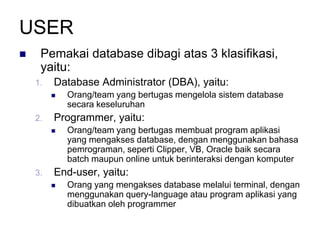 USER
 Pemakai database dibagi atas 3 klasifikasi,
yaitu:
1. Database Administrator (DBA), yaitu:
 Orang/team yang bertugas mengelola sistem database
secara keseluruhan
2. Programmer, yaitu:
 Orang/team yang bertugas membuat program aplikasi
yang mengakses database, dengan menggunakan bahasa
pemrograman, seperti Clipper, VB, Oracle baik secara
batch maupun online untuk berinteraksi dengan komputer
3. End-user, yaitu:
 Orang yang mengakses database melalui terminal, dengan
menggunakan query-language atau program aplikasi yang
dibuatkan oleh programmer
 