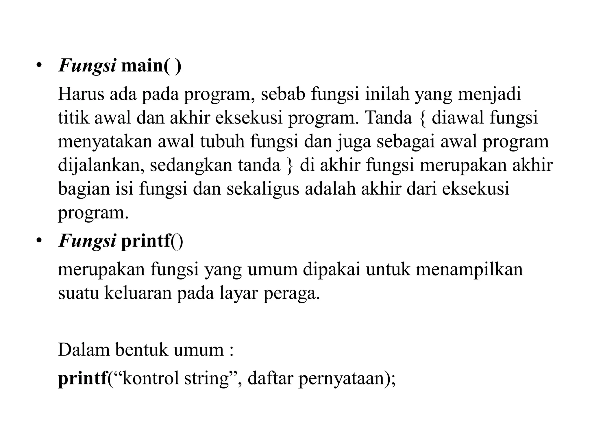• Fungsi main( )
Harus ada pada program, sebab fungsi inilah yang menjadi
titik awal dan akhir eksekusi program. Tanda { diawal fungsi
menyatakan awal tubuh fungsi dan juga sebagai awal program
dijalankan, sedangkan tanda } di akhir fungsi merupakan akhir
bagian isi fungsi dan sekaligus adalah akhir dari eksekusi
program.
• Fungsi printf()
merupakan fungsi yang umum dipakai untuk menampilkan
suatu keluaran pada layar peraga.
Dalam bentuk umum :
printf(“kontrol string”, daftar pernyataan);
 