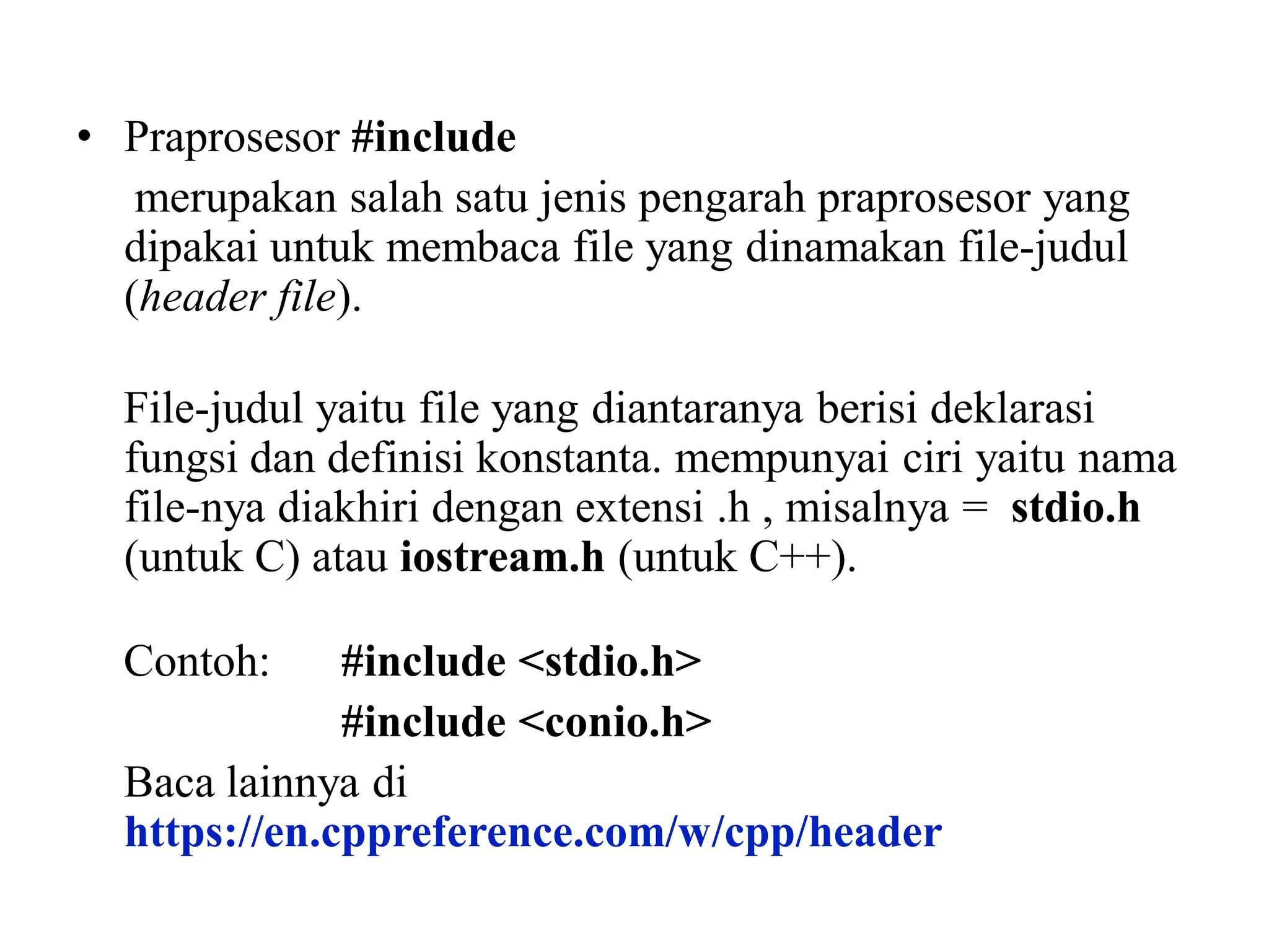 • Praprosesor #include
merupakan salah satu jenis pengarah praprosesor yang
dipakai untuk membaca file yang dinamakan file-judul
(header file).
File-judul yaitu file yang diantaranya berisi deklarasi
fungsi dan definisi konstanta. mempunyai ciri yaitu nama
file-nya diakhiri dengan extensi .h , misalnya = stdio.h
(untuk C) atau iostream.h (untuk C++).
Contoh: #include <stdio.h>
#include <conio.h>
Baca lainnya di
https://en.cppreference.com/w/cpp/header
 