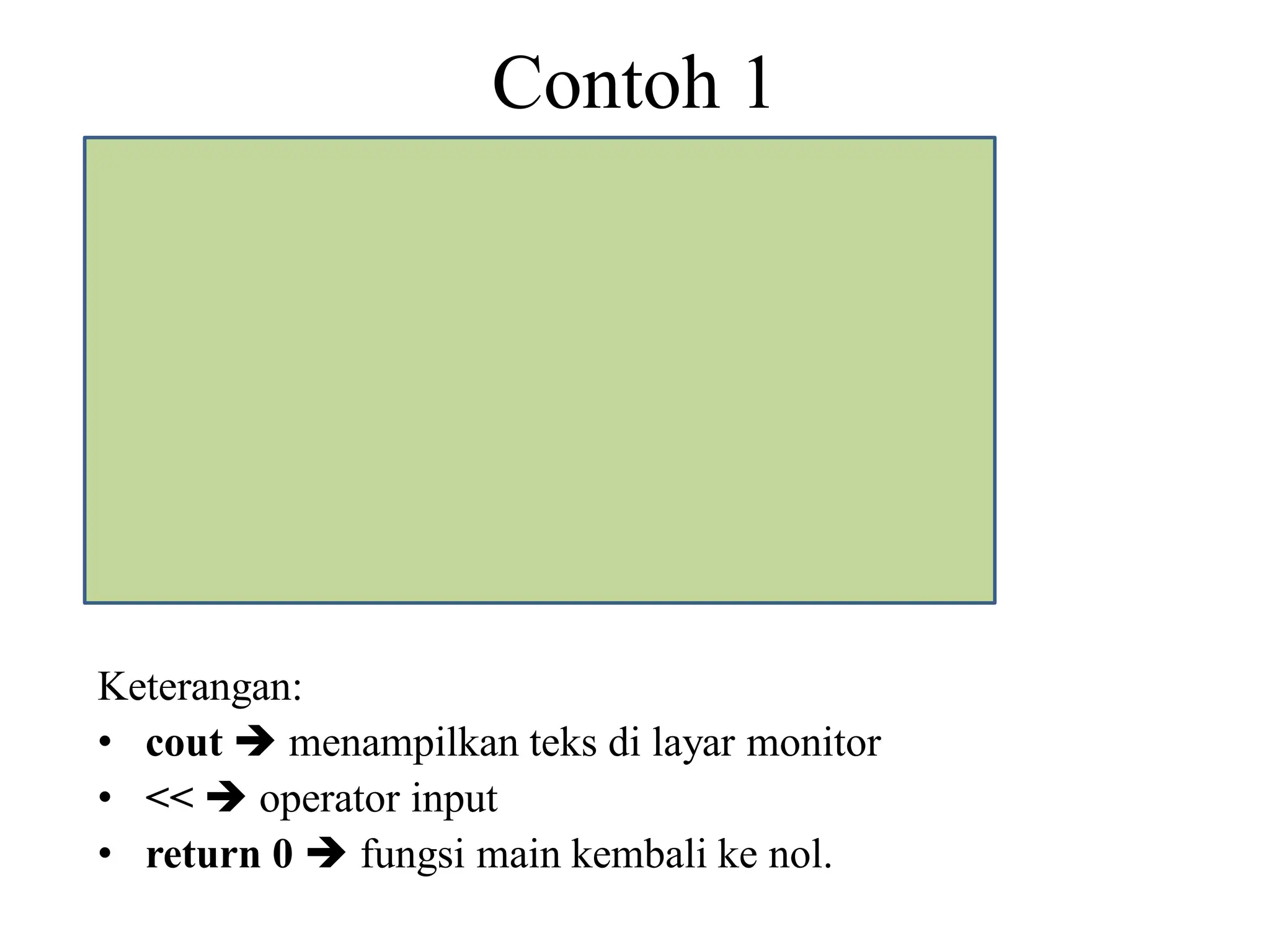 Contoh 1
#include<iostream>
using namespace std;
int main()
{ //awal eksekusi program
cout <<"Selamat menggunakan C++";
return 0;
} //akhir eksekusi program
Keterangan:
• cout  menampilkan teks di layar monitor
• <<  operator input
• return 0  fungsi main kembali ke nol.
 