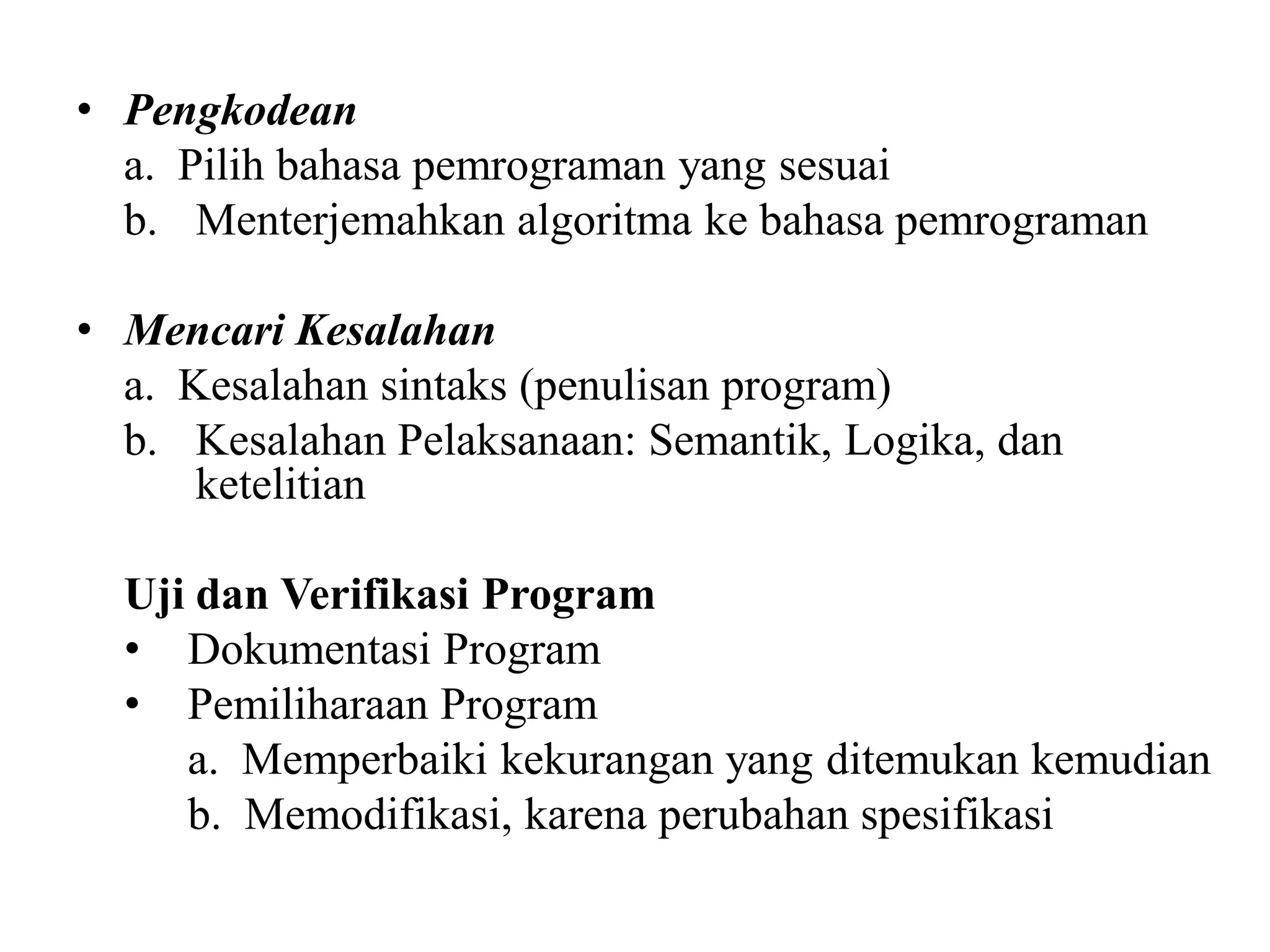 • Pengkodean
a. Pilih bahasa pemrograman yang sesuai
b. Menterjemahkan algoritma ke bahasa pemrograman
• Mencari Kesalahan
a. Kesalahan sintaks (penulisan program)
b. Kesalahan Pelaksanaan: Semantik, Logika, dan
ketelitian
Uji dan Verifikasi Program
• Dokumentasi Program
• Pemiliharaan Program
a. Memperbaiki kekurangan yang ditemukan kemudian
b. Memodifikasi, karena perubahan spesifikasi
 
