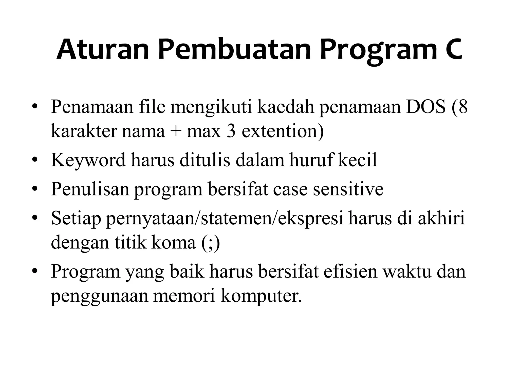 Aturan Pembuatan Program C
• Penamaan file mengikuti kaedah penamaan DOS (8
karakter nama + max 3 extention)
• Keyword harus ditulis dalam huruf kecil
• Penulisan program bersifat case sensitive
• Setiap pernyataan/statemen/ekspresi harus di akhiri
dengan titik koma (;)
• Program yang baik harus bersifat efisien waktu dan
penggunaan memori komputer.
 