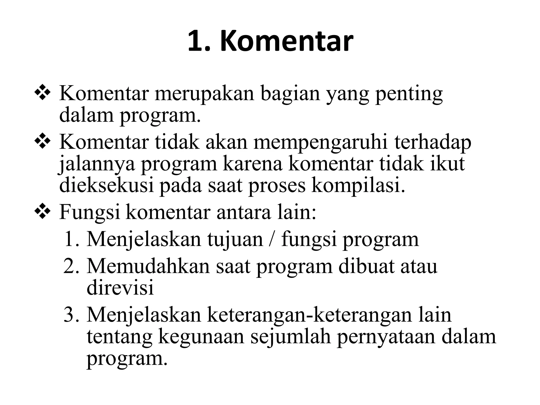 1. Komentar
 Komentar merupakan bagian yang penting
dalam program.
 Komentar tidak akan mempengaruhi terhadap
jalannya program karena komentar tidak ikut
dieksekusi pada saat proses kompilasi.
 Fungsi komentar antara lain:
1. Menjelaskan tujuan / fungsi program
2. Memudahkan saat program dibuat atau
direvisi
3. Menjelaskan keterangan-keterangan lain
tentang kegunaan sejumlah pernyataan dalam
program.
 