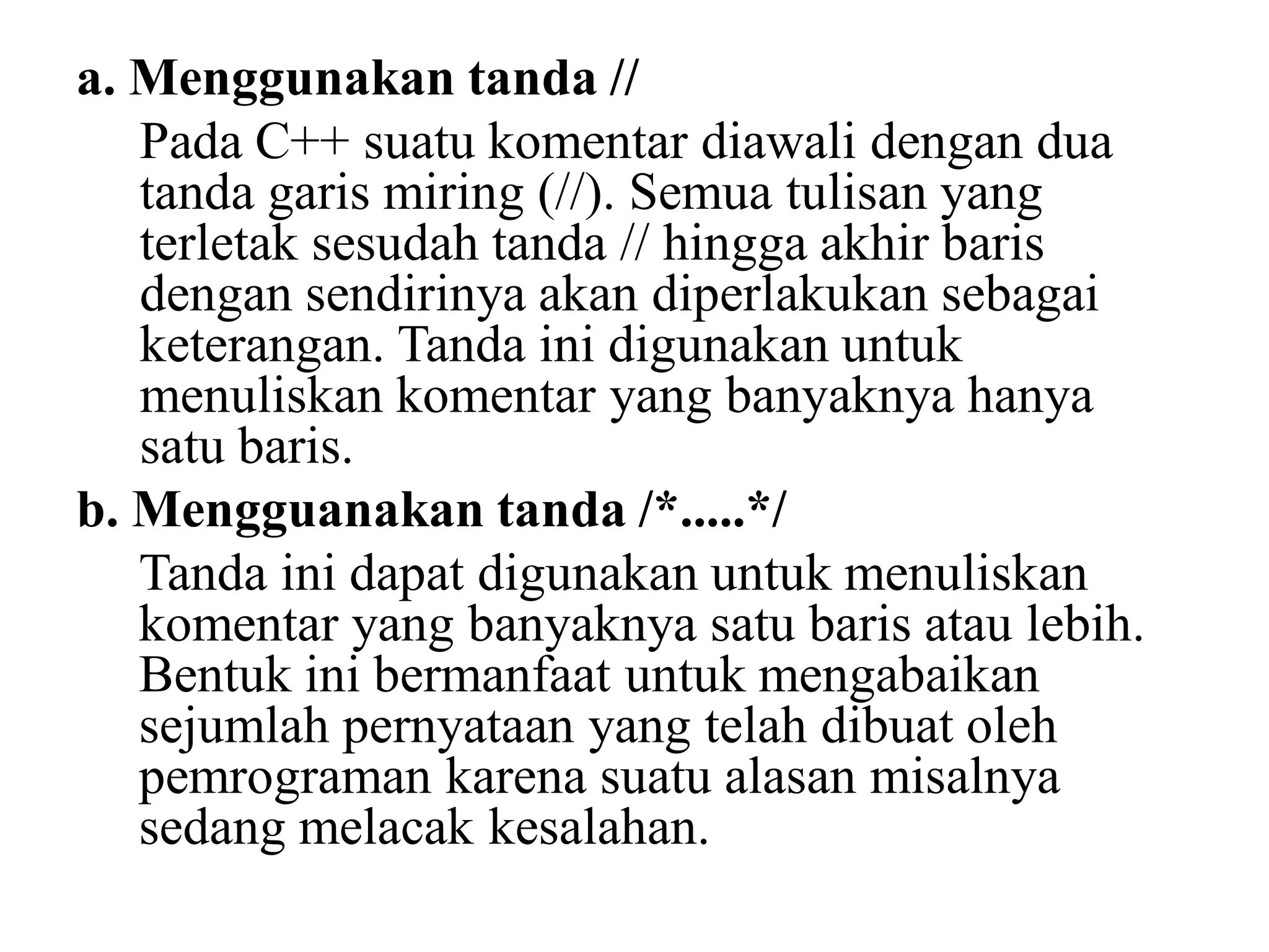 a. Menggunakan tanda //
Pada C++ suatu komentar diawali dengan dua
tanda garis miring (//). Semua tulisan yang
terletak sesudah tanda // hingga akhir baris
dengan sendirinya akan diperlakukan sebagai
keterangan. Tanda ini digunakan untuk
menuliskan komentar yang banyaknya hanya
satu baris.
b. Mengguanakan tanda /*.....*/
Tanda ini dapat digunakan untuk menuliskan
komentar yang banyaknya satu baris atau lebih.
Bentuk ini bermanfaat untuk mengabaikan
sejumlah pernyataan yang telah dibuat oleh
pemrograman karena suatu alasan misalnya
sedang melacak kesalahan.
 