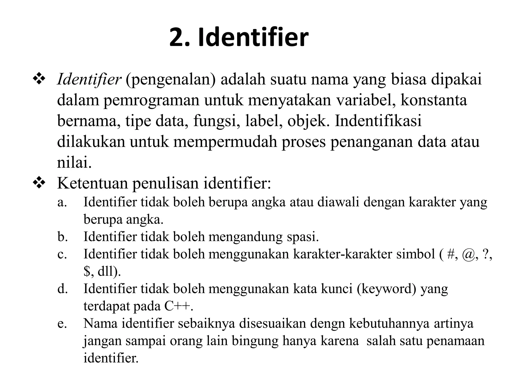 2. Identifier
 Identifier (pengenalan) adalah suatu nama yang biasa dipakai
dalam pemrograman untuk menyatakan variabel, konstanta
bernama, tipe data, fungsi, label, objek. Indentifikasi
dilakukan untuk mempermudah proses penanganan data atau
nilai.
 Ketentuan penulisan identifier:
a. Identifier tidak boleh berupa angka atau diawali dengan karakter yang
berupa angka.
b. Identifier tidak boleh mengandung spasi.
c. Identifier tidak boleh menggunakan karakter-karakter simbol ( #, @, ?,
$, dll).
d. Identifier tidak boleh menggunakan kata kunci (keyword) yang
terdapat pada C++.
e. Nama identifier sebaiknya disesuaikan dengn kebutuhannya artinya
jangan sampai orang lain bingung hanya karena salah satu penamaan
identifier.
 