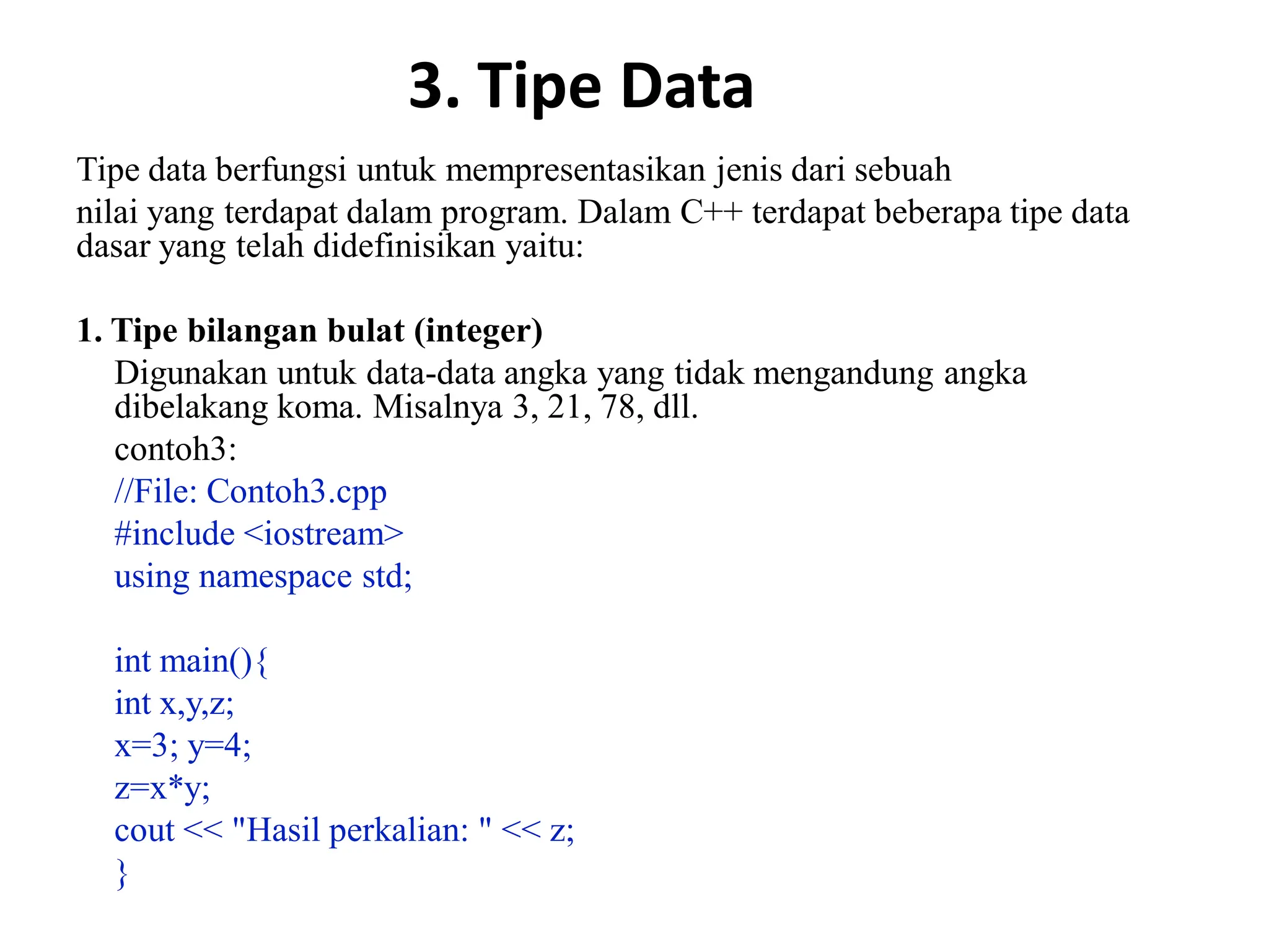 3. Tipe Data
Tipe data berfungsi untuk mempresentasikan jenis dari sebuah
nilai yang terdapat dalam program. Dalam C++ terdapat beberapa tipe data
dasar yang telah didefinisikan yaitu:
1. Tipe bilangan bulat (integer)
Digunakan untuk data-data angka yang tidak mengandung angka
dibelakang koma. Misalnya 3, 21, 78, dll.
contoh3:
//File: Contoh3.cpp
#include <iostream>
using namespace std;
int main(){
int x,y,z;
x=3; y=4;
z=x*y;
cout << "Hasil perkalian: " << z;
}
 