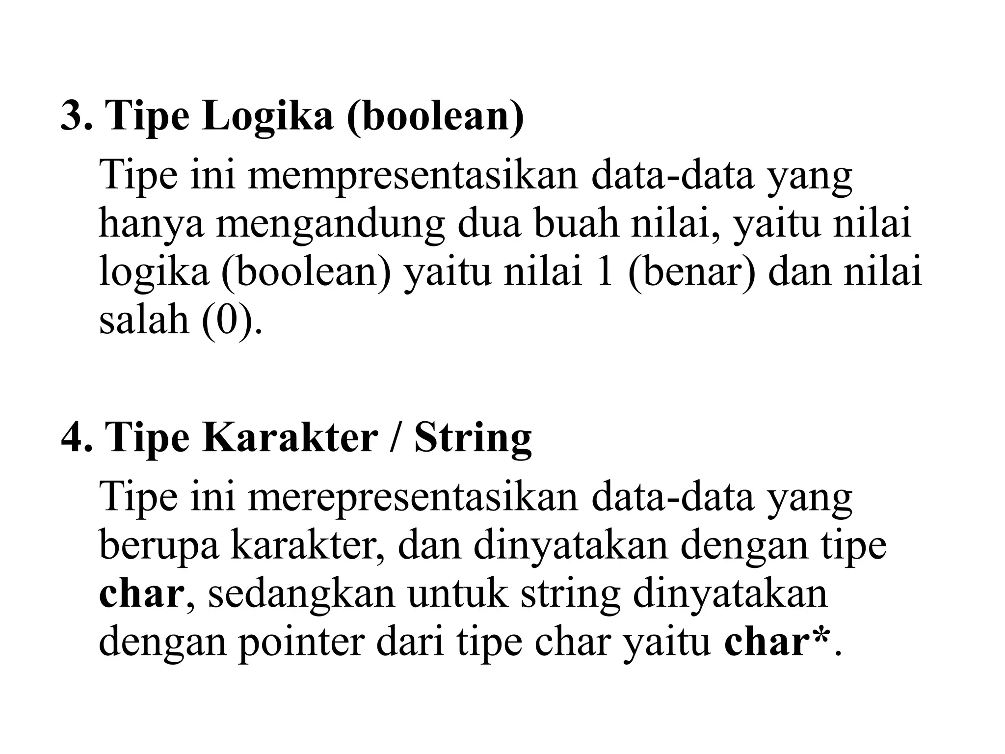 3. Tipe Logika (boolean)
Tipe ini mempresentasikan data-data yang
hanya mengandung dua buah nilai, yaitu nilai
logika (boolean) yaitu nilai 1 (benar) dan nilai
salah (0).
4. Tipe Karakter / String
Tipe ini merepresentasikan data-data yang
berupa karakter, dan dinyatakan dengan tipe
char, sedangkan untuk string dinyatakan
dengan pointer dari tipe char yaitu char*.
 