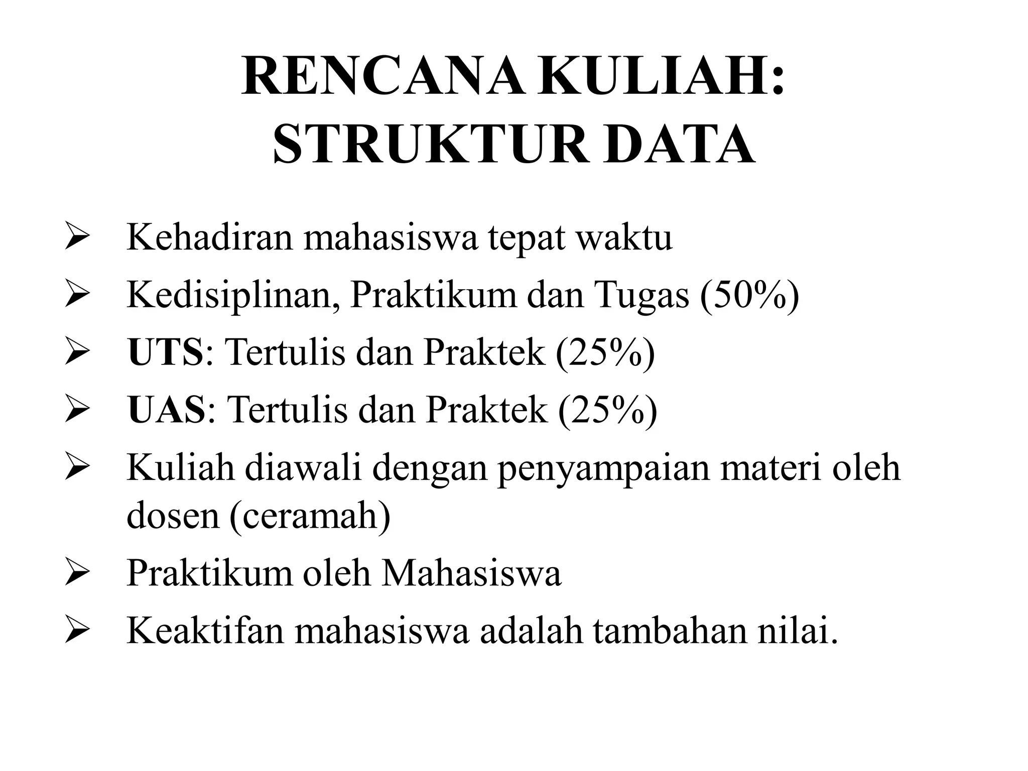 RENCANA KULIAH:
STRUKTUR DATA
 Kehadiran mahasiswa tepat waktu
 Kedisiplinan, Praktikum dan Tugas (50%)
 UTS: Tertulis dan Praktek (25%)
 UAS: Tertulis dan Praktek (25%)
 Kuliah diawali dengan penyampaian materi oleh
dosen (ceramah)
 Praktikum oleh Mahasiswa
 Keaktifan mahasiswa adalah tambahan nilai.
 