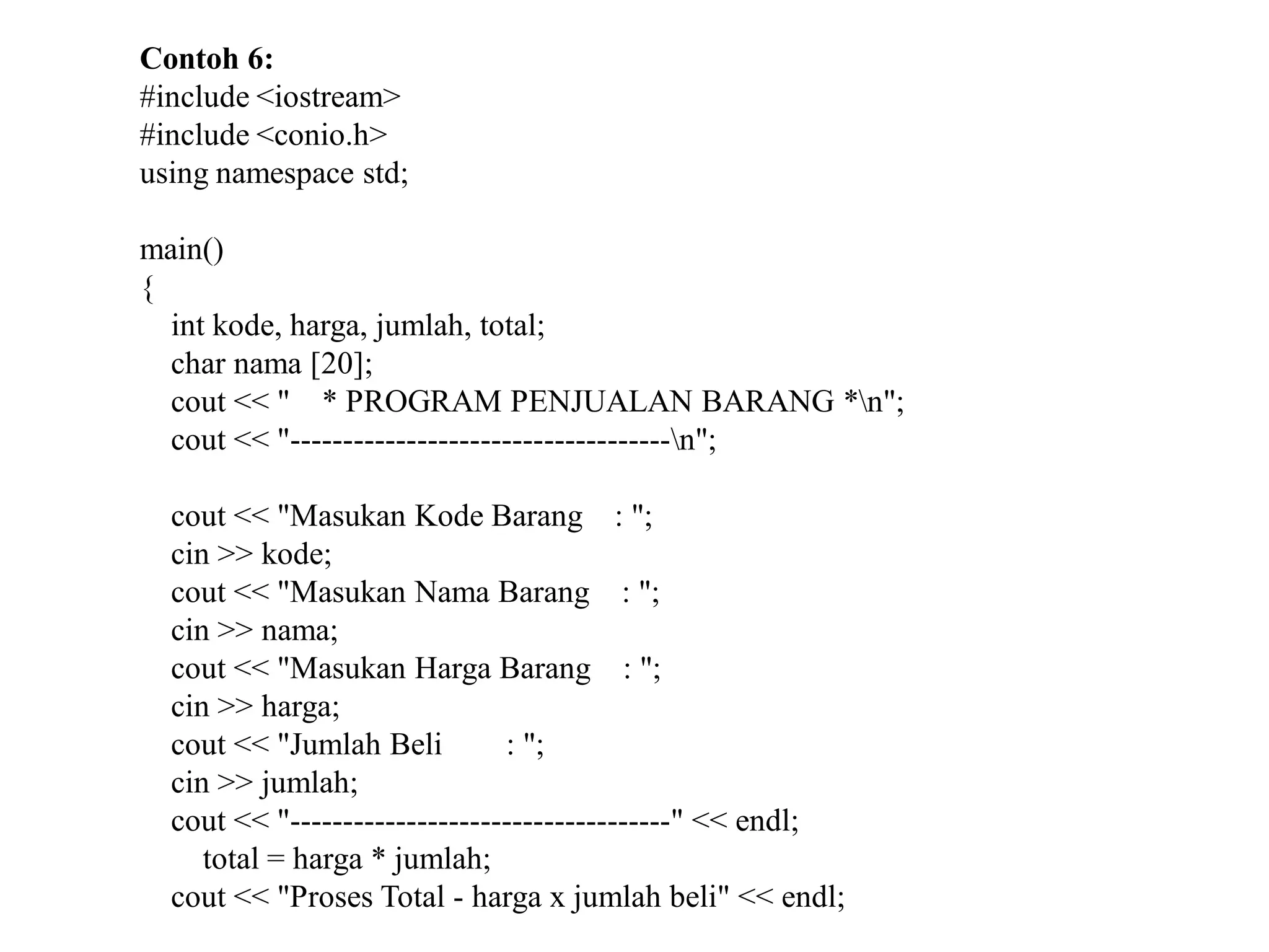 Contoh 6:
#include <iostream>
#include <conio.h>
using namespace std;
main()
{
int kode, harga, jumlah, total;
char nama [20];
cout << " * PROGRAM PENJUALAN BARANG *n";
cout << "------------------------------------n";
cout << "Masukan Kode Barang : ";
cin >> kode;
cout << "Masukan Nama Barang : ";
cin >> nama;
cout << "Masukan Harga Barang : ";
cin >> harga;
cout << "Jumlah Beli : ";
cin >> jumlah;
cout << "------------------------------------" << endl;
total = harga * jumlah;
cout << "Proses Total - harga x jumlah beli" << endl;
 