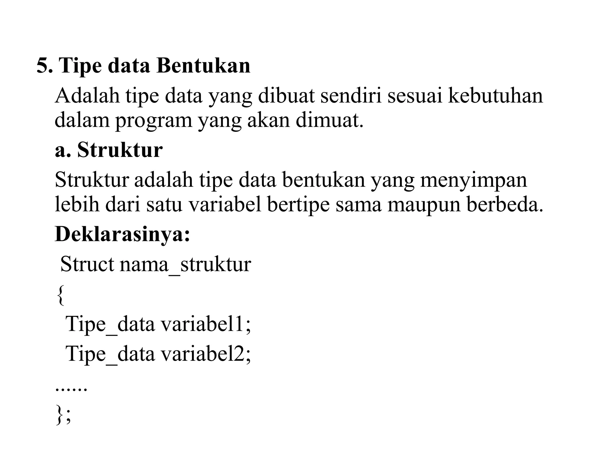 5. Tipe data Bentukan
Adalah tipe data yang dibuat sendiri sesuai kebutuhan
dalam program yang akan dimuat.
a. Struktur
Struktur adalah tipe data bentukan yang menyimpan
lebih dari satu variabel bertipe sama maupun berbeda.
Deklarasinya:
Struct nama_struktur
{
Tipe_data variabel1;
Tipe_data variabel2;
......
};
 