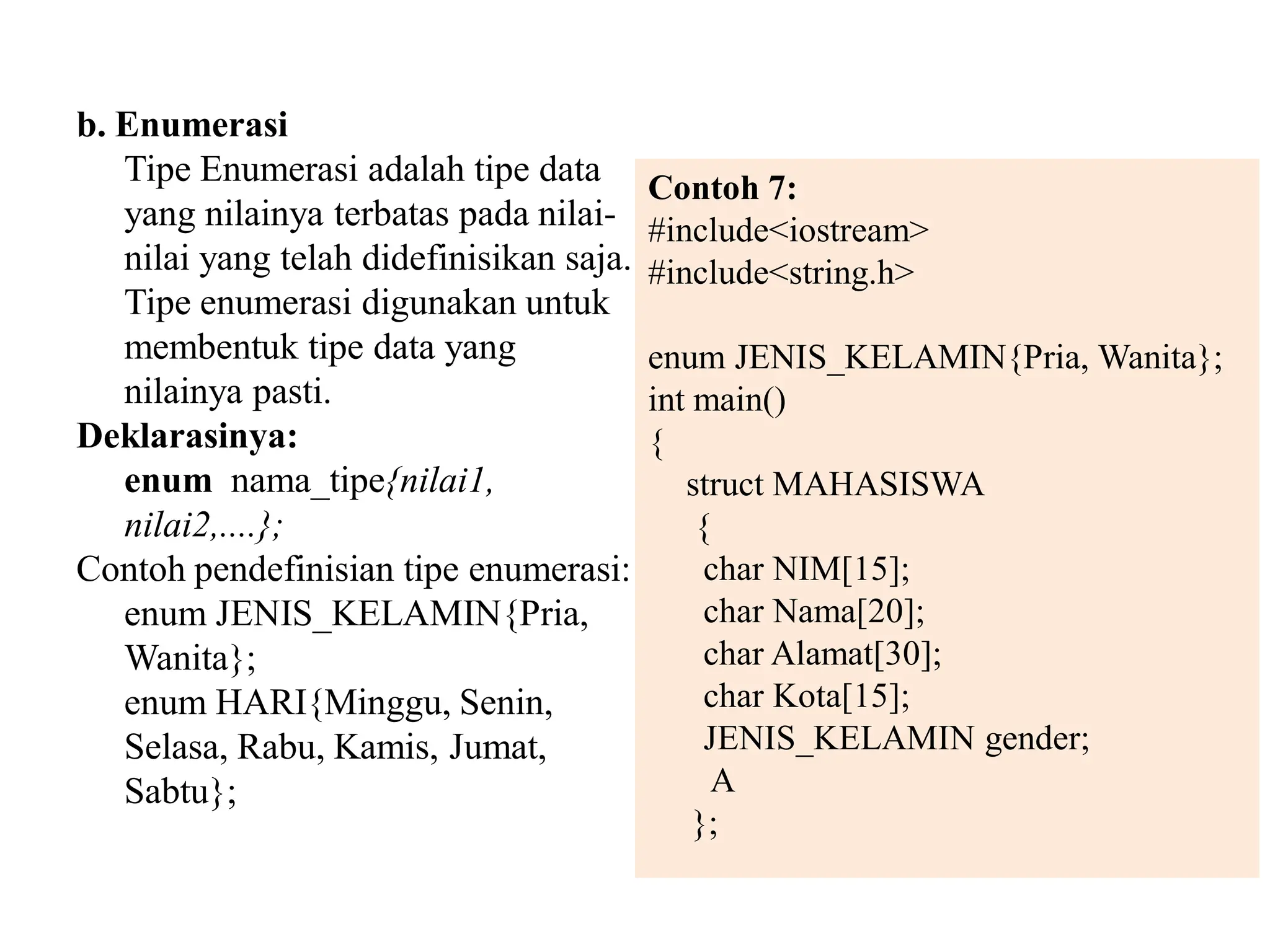 b. Enumerasi
Tipe Enumerasi adalah tipe data
yang nilainya terbatas pada nilai-
nilai yang telah didefinisikan saja.
Tipe enumerasi digunakan untuk
membentuk tipe data yang
nilainya pasti.
Deklarasinya:
enum nama_tipe{nilai1,
nilai2,....};
Contoh pendefinisian tipe enumerasi:
enum JENIS_KELAMIN{Pria,
Wanita};
enum HARI{Minggu, Senin,
Selasa, Rabu, Kamis, Jumat,
Sabtu};
Contoh 7:
#include<iostream>
#include<string.h>
enum JENIS_KELAMIN{Pria, Wanita};
int main()
{
struct MAHASISWA
{
char NIM[15];
char Nama[20];
char Alamat[30];
char Kota[15];
JENIS_KELAMIN gender;
A
};
 