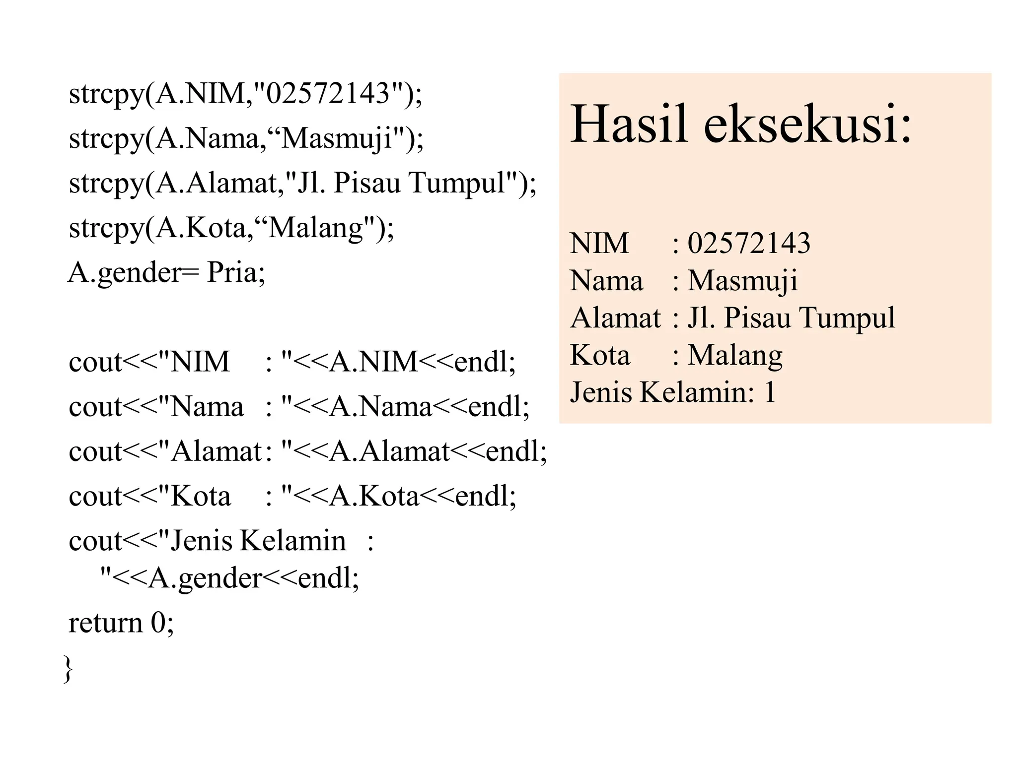 strcpy(A.NIM,"02572143");
strcpy(A.Nama,“Masmuji");
strcpy(A.Alamat,"Jl. Pisau Tumpul");
strcpy(A.Kota,“Malang");
A.gender= Pria;
cout<<"NIM : "<<A.NIM<<endl;
cout<<"Nama : "<<A.Nama<<endl;
cout<<"Alamat: "<<A.Alamat<<endl;
cout<<"Kota : "<<A.Kota<<endl;
cout<<"Jenis Kelamin :
"<<A.gender<<endl;
return 0;
}
Hasil eksekusi:
NIM : 02572143
Nama : Masmuji
Alamat : Jl. Pisau Tumpul
Kota : Malang
Jenis Kelamin: 1
 