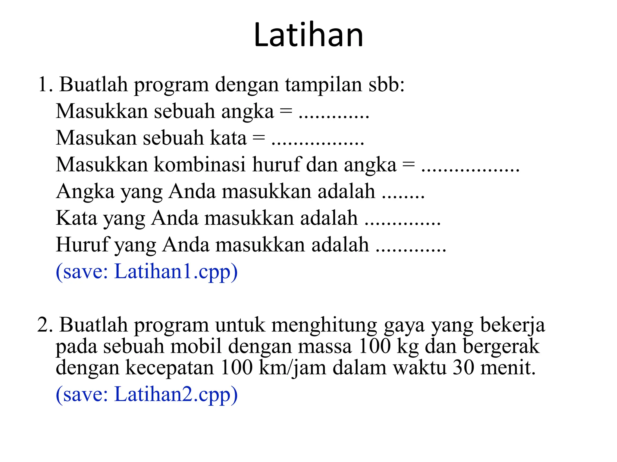 Latihan
1. Buatlah program dengan tampilan sbb:
Masukkan sebuah angka = .............
Masukan sebuah kata = .................
Masukkan kombinasi huruf dan angka = ..................
Angka yang Anda masukkan adalah ........
Kata yang Anda masukkan adalah ..............
Huruf yang Anda masukkan adalah .............
(save: Latihan1.cpp)
2. Buatlah program untuk menghitung gaya yang bekerja
pada sebuah mobil dengan massa 100 kg dan bergerak
dengan kecepatan 100 km/jam dalam waktu 30 menit.
(save: Latihan2.cpp)
 