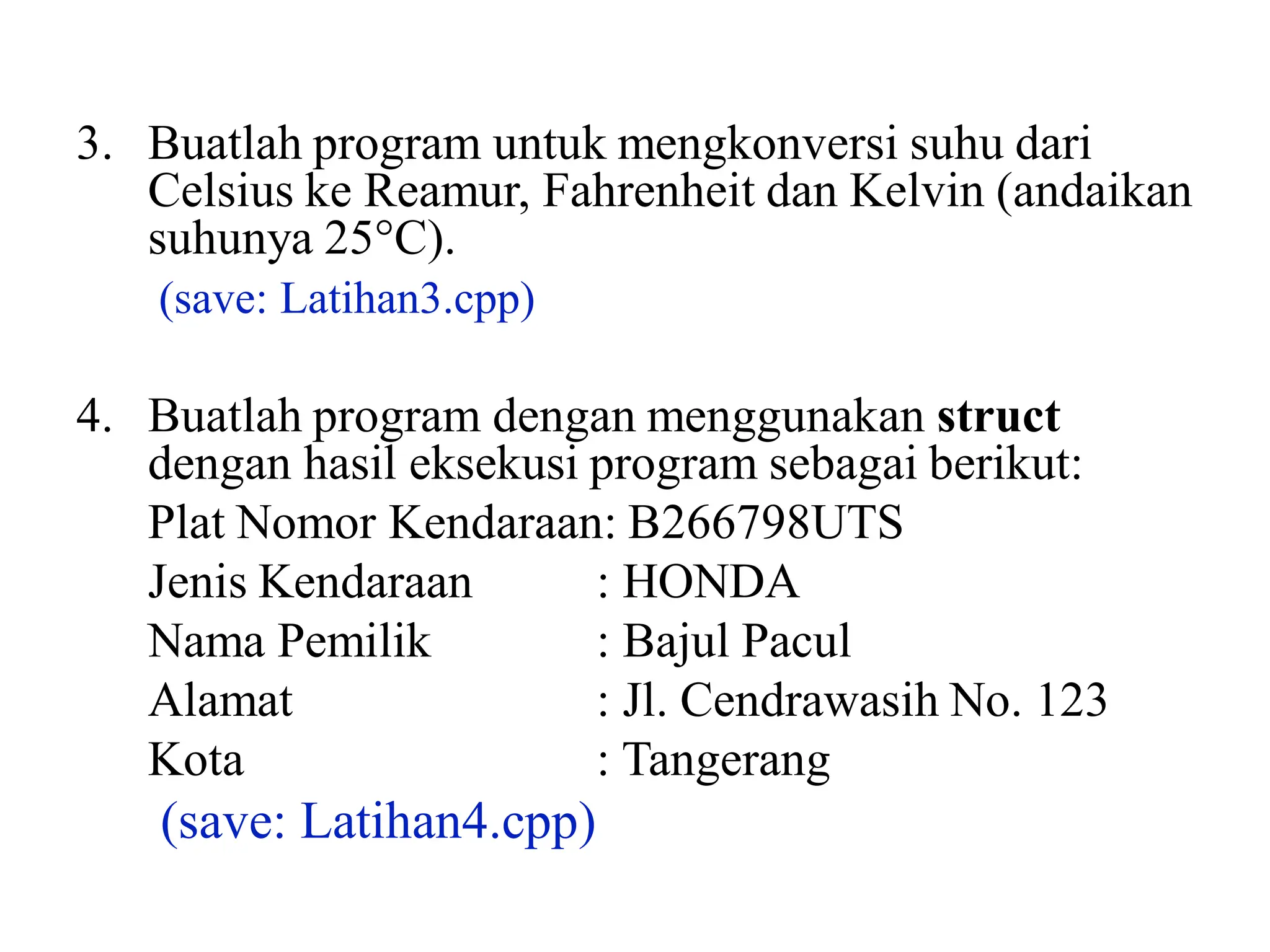 3. Buatlah program untuk mengkonversi suhu dari
Celsius ke Reamur, Fahrenheit dan Kelvin (andaikan
suhunya 25C).
(save: Latihan3.cpp)
4. Buatlah program dengan menggunakan struct
dengan hasil eksekusi program sebagai berikut:
Plat Nomor Kendaraan: B266798UTS
Jenis Kendaraan : HONDA
Nama Pemilik : Bajul Pacul
Alamat : Jl. Cendrawasih No. 123
Kota : Tangerang
(save: Latihan4.cpp)
 