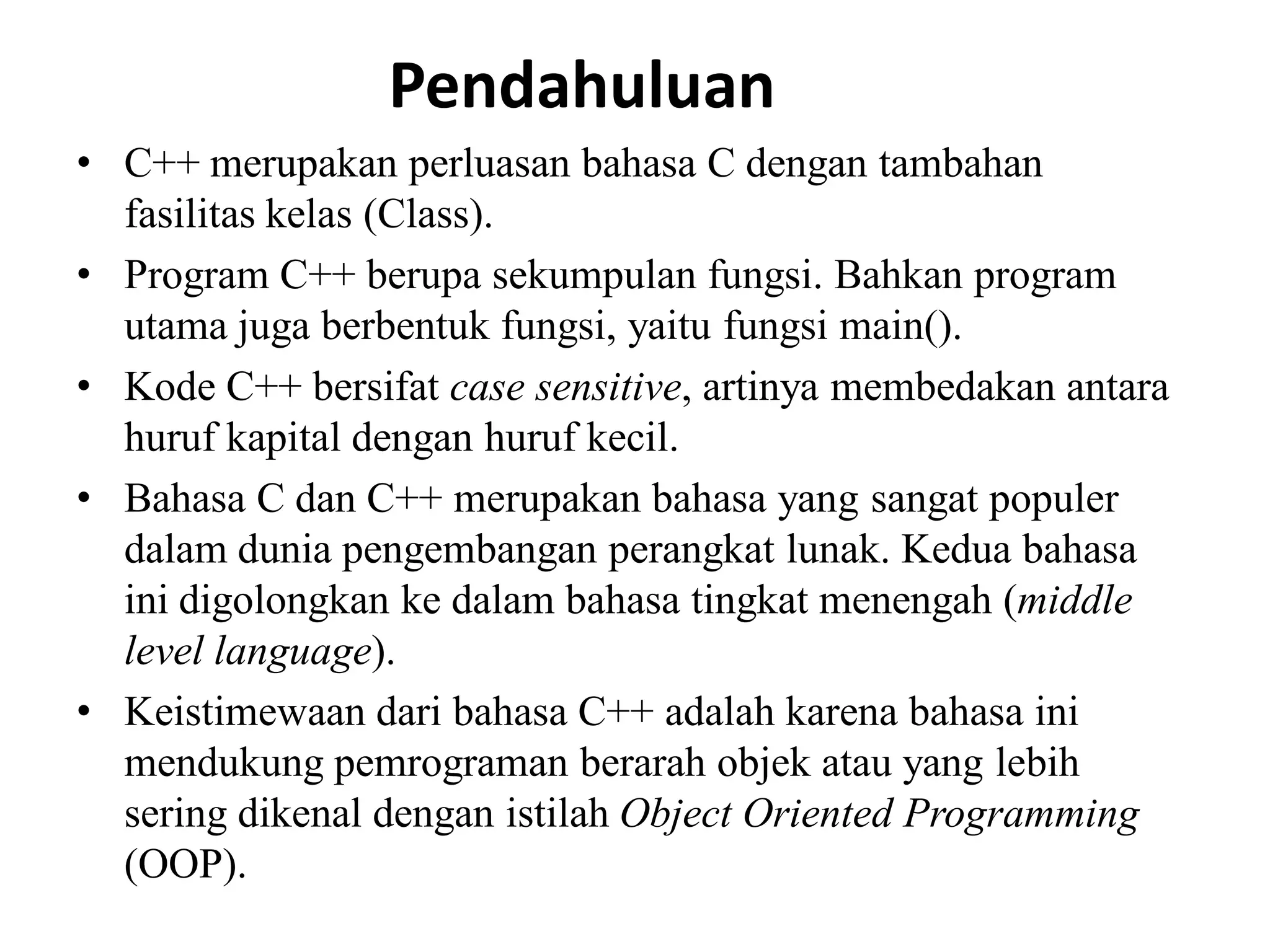 Pendahuluan
• C++ merupakan perluasan bahasa C dengan tambahan
fasilitas kelas (Class).
• Program C++ berupa sekumpulan fungsi. Bahkan program
utama juga berbentuk fungsi, yaitu fungsi main().
• Kode C++ bersifat case sensitive, artinya membedakan antara
huruf kapital dengan huruf kecil.
• Bahasa C dan C++ merupakan bahasa yang sangat populer
dalam dunia pengembangan perangkat lunak. Kedua bahasa
ini digolongkan ke dalam bahasa tingkat menengah (middle
level language).
• Keistimewaan dari bahasa C++ adalah karena bahasa ini
mendukung pemrograman berarah objek atau yang lebih
sering dikenal dengan istilah Object Oriented Programming
(OOP).
 