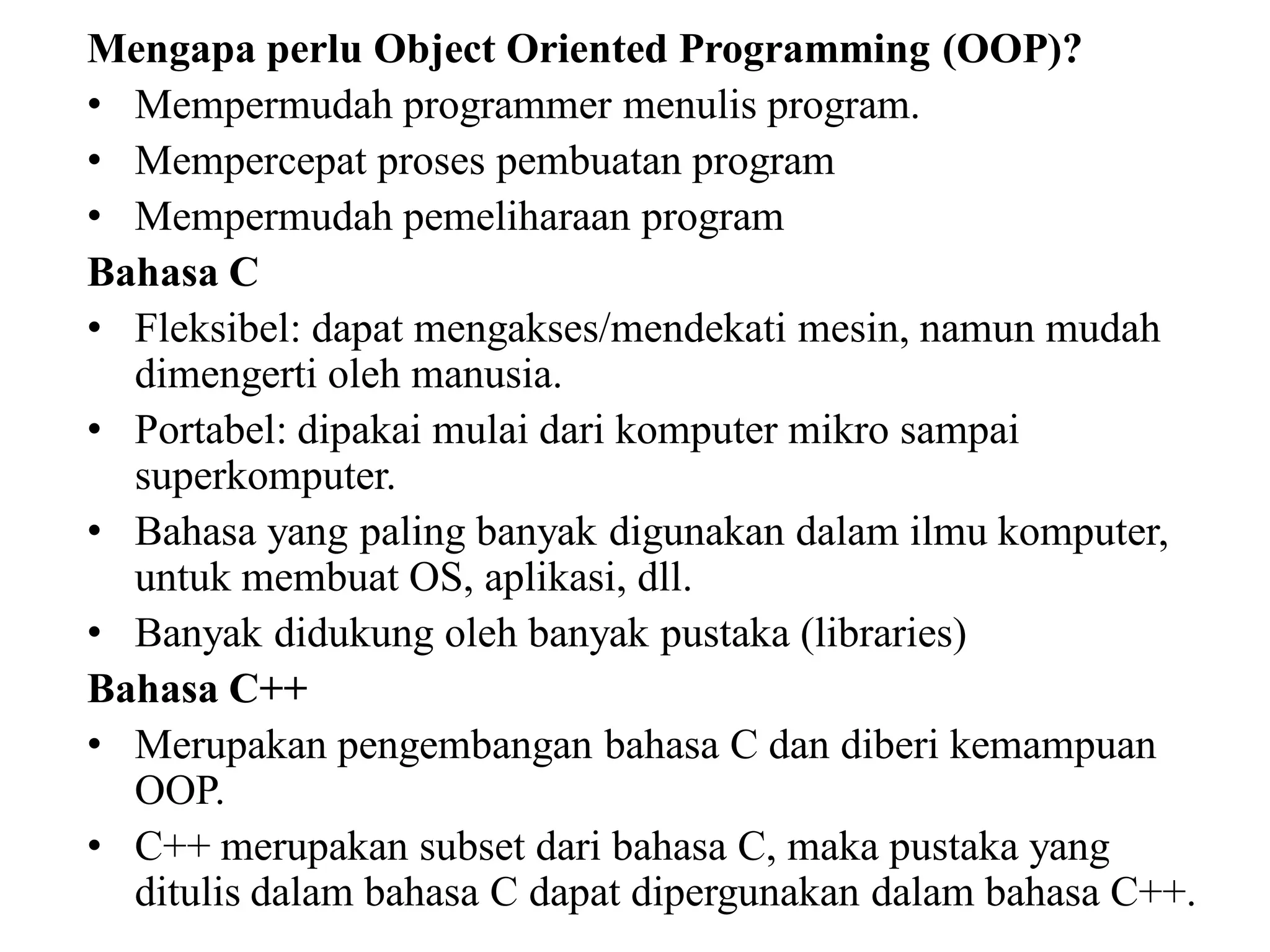 Mengapa perlu Object Oriented Programming (OOP)?
• Mempermudah programmer menulis program.
• Mempercepat proses pembuatan program
• Mempermudah pemeliharaan program
Bahasa C
• Fleksibel: dapat mengakses/mendekati mesin, namun mudah
dimengerti oleh manusia.
• Portabel: dipakai mulai dari komputer mikro sampai
superkomputer.
• Bahasa yang paling banyak digunakan dalam ilmu komputer,
untuk membuat OS, aplikasi, dll.
• Banyak didukung oleh banyak pustaka (libraries)
Bahasa C++
• Merupakan pengembangan bahasa C dan diberi kemampuan
OOP.
• C++ merupakan subset dari bahasa C, maka pustaka yang
ditulis dalam bahasa C dapat dipergunakan dalam bahasa C++.
 