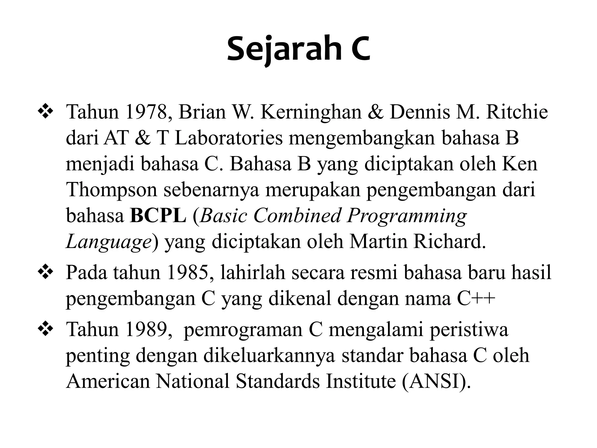 Sejarah C
 Tahun 1978, Brian W. Kerninghan & Dennis M. Ritchie
dari AT & T Laboratories mengembangkan bahasa B
menjadi bahasa C. Bahasa B yang diciptakan oleh Ken
Thompson sebenarnya merupakan pengembangan dari
bahasa BCPL (Basic Combined Programming
Language) yang diciptakan oleh Martin Richard.
 Pada tahun 1985, lahirlah secara resmi bahasa baru hasil
pengembangan C yang dikenal dengan nama C++
 Tahun 1989, pemrograman C mengalami peristiwa
penting dengan dikeluarkannya standar bahasa C oleh
American National Standards Institute (ANSI).
 