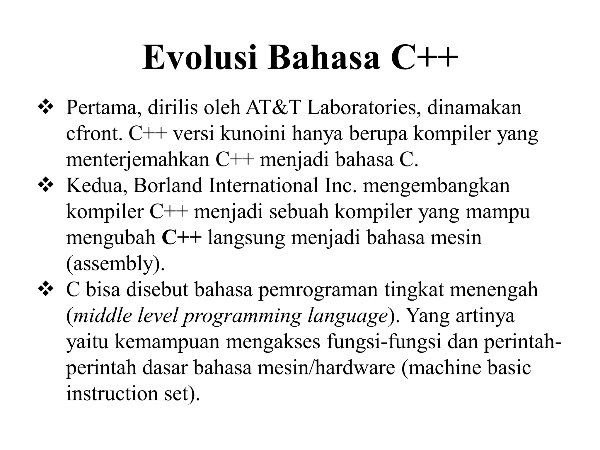 Evolusi Bahasa C++
 Pertama, dirilis oleh AT&T Laboratories, dinamakan
cfront. C++ versi kunoini hanya berupa kompiler yang
menterjemahkan C++ menjadi bahasa C.
 Kedua, Borland International Inc. mengembangkan
kompiler C++ menjadi sebuah kompiler yang mampu
mengubah C++ langsung menjadi bahasa mesin
(assembly).
 C bisa disebut bahasa pemrograman tingkat menengah
(middle level programming language). Yang artinya
yaitu kemampuan mengakses fungsi-fungsi dan perintah-
perintah dasar bahasa mesin/hardware (machine basic
instruction set).
 