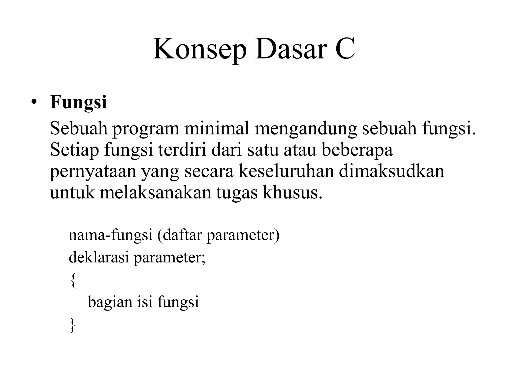 Konsep Dasar C
• Fungsi
Sebuah program minimal mengandung sebuah fungsi.
Setiap fungsi terdiri dari satu atau beberapa
pernyataan yang secara keseluruhan dimaksudkan
untuk melaksanakan tugas khusus.
nama-fungsi (daftar parameter)
deklarasi parameter;
{
bagian isi fungsi
}
 