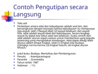 Contoh Pengutipan secara
Langsung
 Teks asli
 Perbedaan antara adat dan kebudayaan adalah soal lain, dan
bersangkutan dengan konsepsi bahwa kebudayaan itu mempunyai
tiga wujud, ialah (1)wujud ideel; (2) wujud kelakuan; dan wujud
fisik. Adat adalah wujud ideel dari kebudayaan. Secara lengkap
wujud itu dapat kita sebut adat tata kelakuan. Suatu contoh dari
adat adalah: aturan sopan-santun untuk memberikan uang kepada
seseorang yang mengadakan kondangan. Adat dapat dibagi lebih
khusus dalam empat tingkat, ialah (1) tingkat nilai budaya,
(2)tingkat norma-norma, (3) tingkat hukum, (4) tingkat aturan
khusus.”
 Judul buku: Budaya, Mentalitas dan Pembangunan.
 Penulis : Koentjaraningrat
 Penerbit : Grameddia
 Tahun terbit: 1987
 Halaman : 11)

 