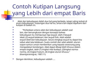 Contoh Kutipan Langsung
yang Lebih dari empat Baris
 Adat dan kebudayaan dalah dua hal yang berbeda, tetapi saling terkait di
anara kebudayaan. Hubungan dua hal itu, antara lain dapat dipahami dari
kutipan di bawah ini.

 “Perbedaan antara adat dan kebudayaan adalah soal
 lain, dan bersangkutan dengan konsepsi bahwa
 kebudayaan itu mempunyai tiga wujud, ialah (1)wujud
 ideel; (2) wujud kelakuan; dan wujud fisik. Adat adalah
 wujud ideel dari kebudayaan. Secara lengkap wujud itu dapat kita
 sebut adat tata kelakuan. Suatu contoh dari adat adalah: aturan
 sopan-santun untuk memberikan uang kepada seseorang yang
 mengadakan kondangan. Adat dapat dibagi lebih khusus dalam
 empat tingkat, ialah (1) tingkat nilai budaya, (2)tingkat norma-
 norma, (3) tingkat hukum, (4) tingkat aturan khusus.”
 (Koentjaraningrat, 1987:11)
 Dengan demikian, kebudayaan adalah ….
 