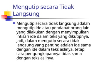 Mengutip secara Tidak
Langsung
 Mengutip secara tidak langsung adalah
mengutip ide atau pendapat orang lain
yang dilakukan dengan menyimpulkan
intisari ide dalam teks yang dikutipnya.
Jadi, dalam mengutip secara tidak
langsung yang penting adalah ide sama
dengan ide dalam teks aslinya, tetapi
cara pengungkapannya tidak sama
dengan teks aslinya.
 