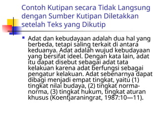 Contoh Kutipan secara Tidak Langsung
dengan Sumber Kutipan Diletakkan
setelah Teks yang Dikutip
 Adat dan kebudayaan adalah dua hal yang
berbeda, tetapi saling terkait di antara
keduanya. Adat adalah wujud kebudayaan
yang bersifat ideel. Dengan kata lain, adat
itu dapat disebut sebagai adat tata
kelakuan karena adat berfungsi sebagai
pengatur kelakuan. Adat sebenarnya dapat
dibagi menjadi empat tingkat, yaitu (1)
tingkat nilai budaya, (2) tingkat norma-
norma, (3) tingkat hukum, tingkat aturan
khusus (Koentjaraningrat, 1987:10—11).
 