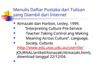 Menulis Daftar Pustaka dari Tulisan
yang Diambil dari Internet
 Atmazaki dan Harbon, Lesley. 1999.
 “Interpreting Culture Pre-Service
 Teacher Taking Control ang Making
 Meaning Across Culture”. Language,
 Society, Cultures. (
Http://www.edu.utas.udu.au/user/tle/
JOURNAL/artikel/Atmazaki/Atmazaki.html),
download tanggal 22/12/04.

 