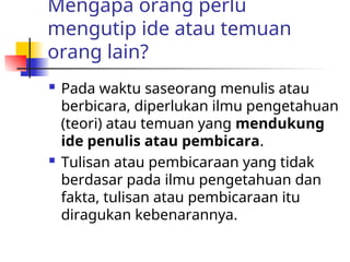 Mengapa orang perlu
mengutip ide atau temuan
orang lain?
 Pada waktu saseorang menulis atau
berbicara, diperlukan ilmu pengetahuan
(teori) atau temuan yang mendukung
ide penulis atau pembicara.
 Tulisan atau pembicaraan yang tidak
berdasar pada ilmu pengetahuan dan
fakta, tulisan atau pembicaraan itu
diragukan kebenarannya.
 