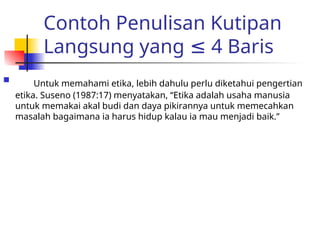 Contoh Penulisan Kutipan
Langsung yang 4 Baris
≤
 Untuk memahami etika, lebih dahulu perlu diketahui pengertian
etika. Suseno (1987:17) menyatakan, “Etika adalah usaha manusia
untuk memakai akal budi dan daya pikirannya untuk memecahkan
masalah bagaimana ia harus hidup kalau ia mau menjadi baik.”
 