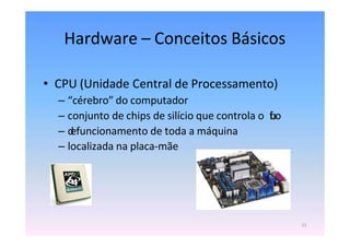 Hardware – Conceitos Básicos
• CPU (Unidade Central de Processamento)
– “cérebro” do computador
– conjunto de chips de silício que controla o f
l
u
x
o
– d
efuncionamento de toda a máquina
– localizada na placa-mãe
11
 
