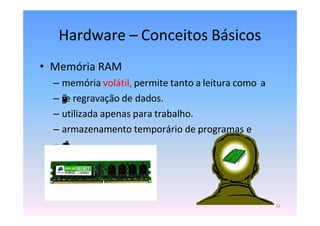 Hardware – Conceitos Básicos
• Memória RAM
– memória volátil, permite tanto a leitura como a
– g
r
a
v
a
ç
ã
o
e regravação de dados.
– utilizada apenas para trabalho.
– armazenamento temporário de programas e
– d
a
d
o
s
.
12
 