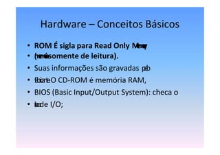 Hardware – Conceitos Básicos
• ROM É sigla para Read Only M
e
m
o
r
y
• (
m
e
m
ó
r
i
asomente de leitura).
• Suas informações são gravadas p
e
l
o
• f
a
b
r
i
c
a
n
t
e
.O CD-ROM é memória RAM,
• BIOS (Basic Input/Output System): checa o
• s
i
s
t
e
m
a
de I/O;
 