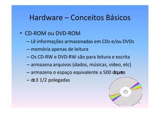 Hardware – Conceitos Básicos
• CD-ROM ou DVD-ROM
– Lê informações armazenadas em CDs e/ou DVDs
– memória apenas de leitura
– Os CD-RW e DVD-RW são para leitura e escrita
– armazena arquivos (dados, músicas, vídeo, etc)
– armazena o espaço equivalente a 500 disquetes
– de3 1/2 polegadas
16
 
