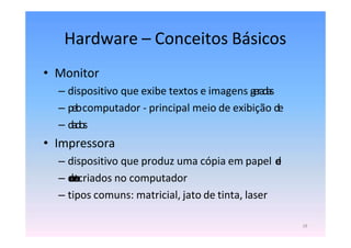 Hardware – Conceitos Básicos
18
• Monitor
– dispositivo que exibe textos e imagens geradas
– pelocomputador - principal meio de exibição de
– dados
• Impressora
– dispositivo que produz uma cópia em papel d
e
– d
o
c
u
m
e
n
t
o
scriados no computador
– tipos comuns: matricial, jato de tinta, laser
 