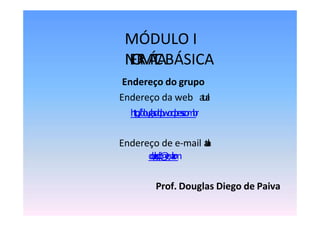 MÓDULO I
I
N
F
O
R
M
Á
T
I
C
ABÁSICA
Endereço do grupo
Endereço da web a
t
u
a
l
:
h
t
t
p
:
/
/
d
o
u
g
l
a
s
d
d
p
.
w
o
r
d
p
r
e
s
s
.
c
o
m
.
b
r
Endereço de e-mail a
t
u
a
l
:
d
o
u
g
l
a
s
.
d
d
p
@
g
m
a
i
l
.
c
o
m
Prof. Douglas Diego de Paiva
 