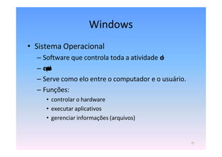 27
Windows
• Sistema Operacional
– Software que controla toda a atividade d
o
– c
o
m
p
u
t
a
d
o
r
– Serve como elo entre o computador e o usuário.
– Funções:
• controlar o hardware
• executar aplicativos
• gerenciar informações (arquivos)
 