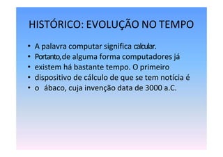 HISTÓRICO: EVOLUÇÃO NO TEMPO
• A palavra computar significa calcular.
• Portanto,de alguma forma computadores já
• existem há bastante tempo. O primeiro
• dispositivo de cálculo de que se tem notícia é
• o ábaco, cuja invenção data de 3000 a.C.
 
