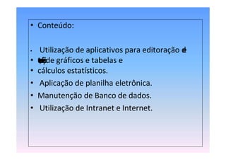 • Conteúdo:
• Utilização de aplicativos para editoração d
e
• t
e
x
t
o
s
,
c
o
n
f
e
c
ç
ã
ode gráficos e tabelas e
• cálculos estatísticos.
• Aplicação de planilha eletrônica.
• Manutenção de Banco de dados.
• Utilização de Intranet e Internet.
 