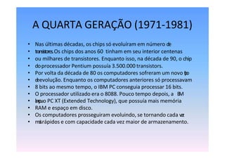 A QUARTA GERAÇÃO (1971-1981)
• Nas últimas décadas, os chips só evoluíram em número de
• transistores.Os chips dos anos 60 tinham em seu interior centenas
• ou milhares de transistores. Enquanto isso, na década de 90, o chip
• doprocessador Pentium possuía 3.500.000 transistors.
• Por volta da década de 80 os computadores sofreram um novo t
i
p
o
• d
eevolução. Enquanto os computadores anteriores só processavam
• 8 bits ao mesmo tempo, o IBM PC conseguia processar 16 bits.
• O processador utilizado era o 8088. Pouco tempo depois, a I
B
M
• l
a
n
ç
o
uo PC XT (Extended Technology), que possuía mais memória
• RAM e espaço em disco.
• Os computadores prosseguiram evoluindo, se tornando cada v
e
z
• m
a
i
srápidos e com capacidade cada vez maior de armazenamento.
 
