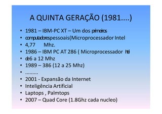 A QUINTA GERAÇÃO (1981....)
• 1981 – IBM-PC XT – Um dos primeiros
• computadorespessoais(Microprocessador Intel
• 4,77 Mhz.
• 1986 – IBM PC AT 286 ( Microprocessador I
n
t
e
l
• d
e6 a 12 Mhz
• 1989 – 386 (12 a 25 Mhz)
• .........
• 2001 - Expansão da Internet
• Inteligência Artificial
• Laptops , Palmtops
• 2007 – Quad Core (1.8Ghz cada nucleo)
 