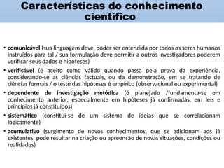 Características do conhecimento
científico
• comunicável (sua linguagem deve poder ser entendida por todos os seres humanos
instruídos para tal / sua formulação deve permitir a outros investigadores poderem
verificar seus dados e hipóteses)
• verificável (é aceito como válido quando passa pela prova da experiência,
considerando-se as ciências factuais, ou da demonstração, em se tratando de
ciências formais / o teste das hipóteses é empírico (observacional ou experimental)
• dependente de investigação metódica (é planejado /fundamenta-se em
conhecimento anterior, especialmente em hipóteses já confirmadas, em leis e
princípios já constituídos)
• sistemático (constitui-se de um sistema de ideias que se correlacionam
logicamente)
• acumulativo (surgimento de novos conhecimentos, que se adicionam aos já
existentes, pode resultar na criação ou apreensão de novas situações, condições ou
realidades)
 