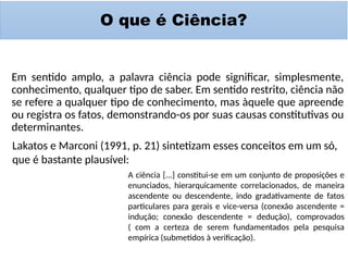 O que é Ciência?
Em sentido amplo, a palavra ciência pode significar, simplesmente,
conhecimento, qualquer tipo de saber. Em sentido restrito, ciência não
se refere a qualquer tipo de conhecimento, mas àquele que apreende
ou registra os fatos, demonstrando-os por suas causas constitutivas ou
determinantes.
Lakatos e Marconi (1991, p. 21) sintetizam esses conceitos em um só,
que é bastante plausível:
A ciência [...] constitui-se em um conjunto de proposições e
enunciados, hierarquicamente correlacionados, de maneira
ascendente ou descendente, indo gradativamente de fatos
particulares para gerais e vice-versa (conexão ascendente =
indução; conexão descendente = dedução), comprovados
( com a certeza de serem fundamentados pela pesquisa
empírica (submetidos à verificação).
 